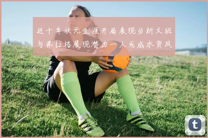 近十年状元生涯开局表现分析文班与弗拉格展现潜力一人或成水货风险