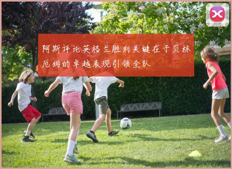 阿斯评论英格兰胜利关键在于贝林厄姆的卓越表现引领全队