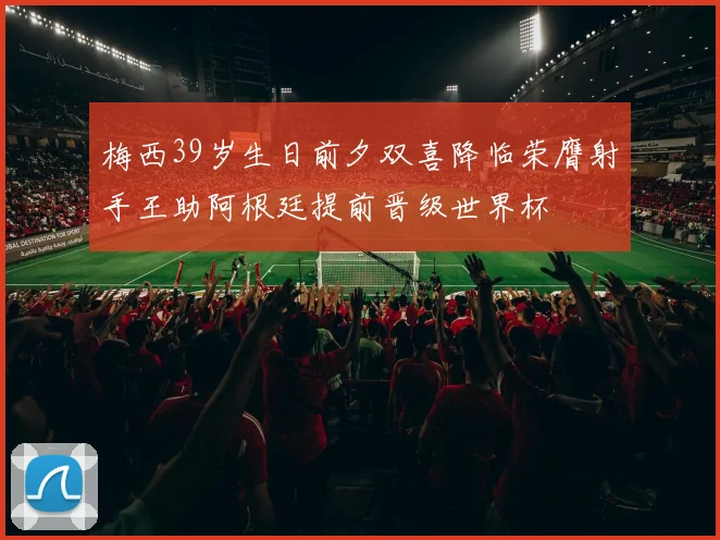 梅西39岁生日前夕双喜降临荣膺射手王助阿根廷提前晋级世界杯