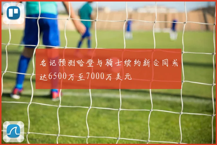 名记预测哈登与骑士续约新合同或达6500万至7000万美元