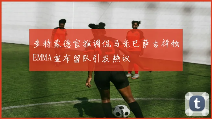 多特蒙德官推调侃马竞巴萨吉祥物EMMA宣布留队引发热议