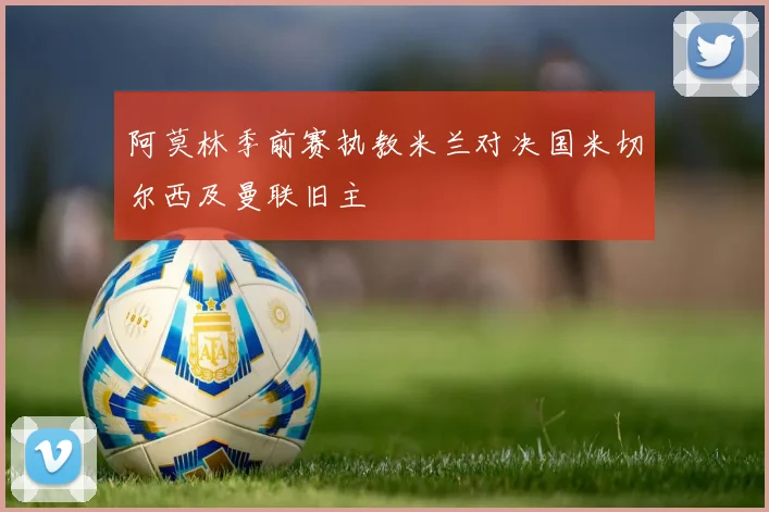 阿莫林季前赛执教米兰对决国米切尔西及曼联旧主