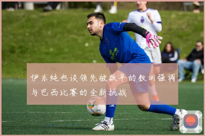 伊东纯也谈领先被扳平的教训强调与巴西比赛的全新挑战