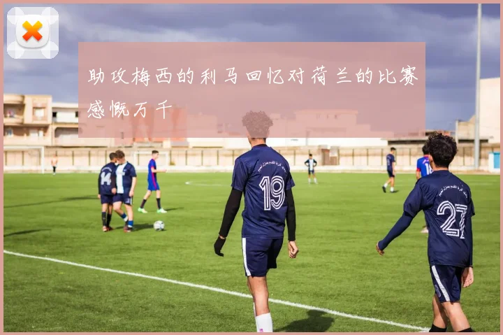 助攻梅西的利马回忆对荷兰的比赛感慨万千