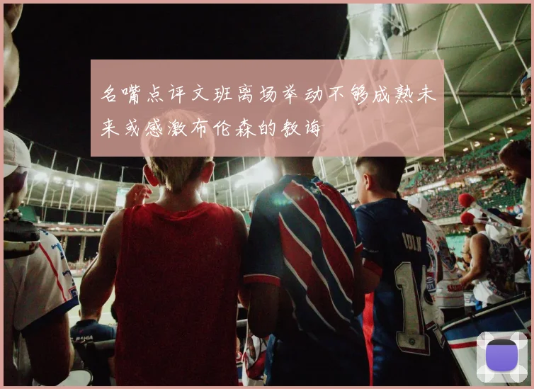 名嘴点评文班离场举动不够成熟未来或感激布伦森的教诲