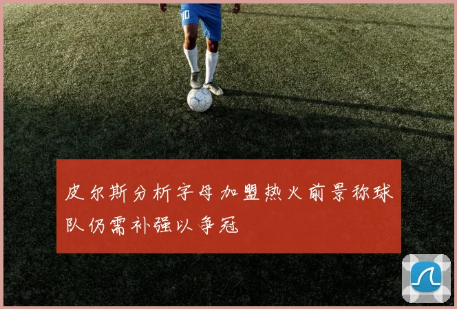 皮尔斯分析字母加盟热火前景称球队仍需补强以争冠