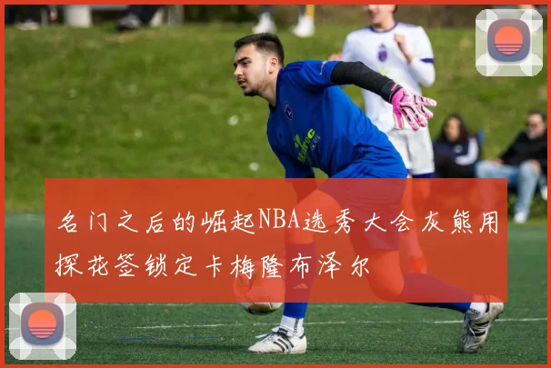 名门之后的崛起NBA选秀大会灰熊用探花签锁定卡梅隆布泽尔