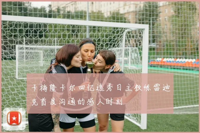 卡梅隆卡尔回忆选秀日主教练雷迪克首度沟通的感人时刻