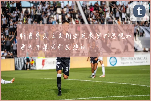 特鲁多关注美国女友表演却忽视加拿大开幕式引发热议